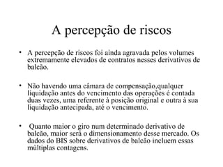A percepção de riscos
• A percepção de riscos foi ainda agravada pelos volumes
extremamente elevados de contratos nesses derivativos de
balcão.
• Não havendo uma câmara de compensação,qualquer
liquidação antes do vencimento das operações é contada
duas vezes, uma referente à posição original e outra à sua
liquidação antecipada, até o vencimento.
• Quanto maior o giro num determinado derivativo de
balcão, maior será o dimensionamento desse mercado. Os
dados do BIS sobre derivativos de balcão incluem essas
múltiplas contagens.
 