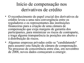 Início de compensação nos
derivativos de crédito
• O reconhecimento do papel crucial dos derivativos de
crédito levou a uma rara convergência entre os
reguladores e os representantes das instituições
financeiras para a criação de uma câmara de
compensação que exija margens de garantia dos
participantes, para minimizar os riscos de contraparte,
e traga alguma transparência às posições em aberto e
à distribuição de riscos.
• Algumas empresas privadas estão se "candidatando"
para assumir esta função de câmara de compensação.
No processo de concorrência entre elas, em novembro
de 2008, novos dados começaram a emergir.
 