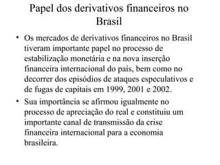 Papel dos derivativos financeiros no
Brasil
• Os mercados de derivativos financeiros no Brasil
tiveram importante papel no processo de
estabilização monetária e na nova inserção
financeira internacional do país, bem como no
decorrer dos episódios de ataques especulativos e
de fugas de capitais em 1999, 2001 e 2002.
• Sua importância se afirmou igualmente no
processo de apreciação do real e constituiu um
importante canal de transmissão da crise
financeira internacional para a economia
brasileira.
 