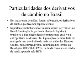 Particularidades dos derivativos
de câmbio no Brasil
• Em todas essas ocasiões, foram, sobretudo, os derivativos
de câmbio que tiveram papel relevante.
• Importante sublinhar especificidade desses derivativos no
Brasil:Em função de particularidades da legislação
brasileira, a liquidação desses contratos não envolve a
entrega física de divisas. Tal liquidação é sempre feita em
reais pela taxa de câmbio de reais por dólar dos Estados
Unidos, para entrega pronta, contratada nos termos da
Resolução 1690/90 do CMN, definida como a taxa média
de venda apurada pelo BCB.
 