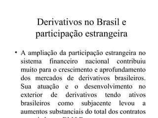 Derivativos no Brasil e
participação estrangeira
• A ampliação da participação estrangeira no
sistema financeiro nacional contribuiu
muito para o crescimento e aprofundamento
dos mercados de derivativos brasileiros.
Sua atuação e o desenvolvimento no
exterior de derivativos tendo ativos
brasileiros como subjacente levou a
aumentos substanciais do total dos contratos
 