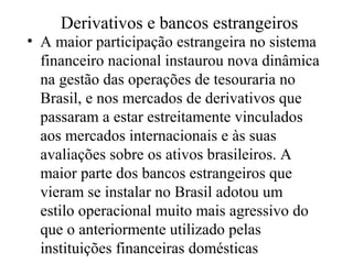Derivativos e bancos estrangeiros
• A maior participação estrangeira no sistema
financeiro nacional instaurou nova dinâmica
na gestão das operações de tesouraria no
Brasil, e nos mercados de derivativos que
passaram a estar estreitamente vinculados
aos mercados internacionais e às suas
avaliações sobre os ativos brasileiros. A
maior parte dos bancos estrangeiros que
vieram se instalar no Brasil adotou um
estilo operacional muito mais agressivo do
que o anteriormente utilizado pelas
instituições financeiras domésticas
 