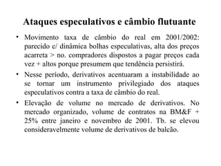 Ataques especulativos e câmbio flutuante
• Movimento taxa de câmbio do real em 2001/2002:
parecido c/ dinâmica bolhas especulativas, alta dos preços
acarreta > no. compradores dispostos a pagar preços cada
vez + altos porque presumem que tendência persistirá.
• Nesse período, derivativos acentuaram a instabilidade ao
se tornar um instrumento privilegiado dos ataques
especulativos contra a taxa de câmbio do real.
• Elevação de volume no mercado de derivativos. No
mercado organizado, volume de contratos na BM&F +
25% entre janeiro e novembro de 2001. Tb. se elevou
consideravelmente volume de derivativos de balcão.
 