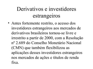 Derivativos e investidores
estrangeiros
• Antes fortemente restrito, o acesso dos
investidores estrangeiros aos mercados de
derivativos brasileiros tornou-se livre e
irrestrito a partir de 2000, com a Resolução
nº 2.689 do Conselho Monetário Nacional
(CMN) que também flexibilizou as
aplicações desses investidores estrangeiros
nos mercados de ações e títulos de renda
fixa.
 