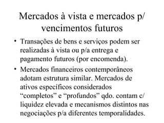 Mercados à vista e mercados p/
vencimentos futuros
• Transações de bens e serviços podem ser
realizadas à vista ou p/a entrega e
pagamento futuros (por encomenda).
• Mercados financeiros contemporâneos
adotam estrutura similar. Mercados de
ativos específicos considerados
“completos” e “profundos” qdo. contam c/
liquidez elevada e mecanismos distintos nas
negociações p/a diferentes temporalidades.
 
