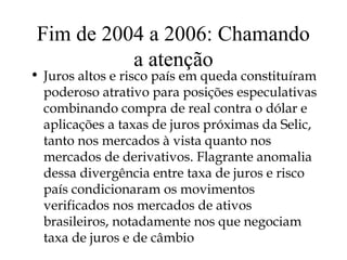 Fim de 2004 a 2006: Chamando
a atenção
• Juros altos e risco país em queda constituíram
poderoso atrativo para posições especulativas
combinando compra de real contra o dólar e
aplicações a taxas de juros próximas da Selic,
tanto nos mercados à vista quanto nos
mercados de derivativos. Flagrante anomalia
dessa divergência entre taxa de juros e risco
país condicionaram os movimentos
verificados nos mercados de ativos
brasileiros, notadamente nos que negociam
taxa de juros e de câmbio
 