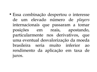 • Essa combinação despertou o interesse
de um elevado número de players
internacionais que passaram a tomar
posições em reais, apostando,
particularmente nos derivativos, que
uma eventual desvalorização da moeda
brasileira seria muito inferior ao
rendimento da aplicação em taxa de
juros.
 