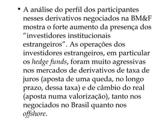 • A análise do perfil dos participantes
nesses derivativos negociados na BM&F
mostra o forte aumento da presença dos
“investidores institucionais
estrangeiros”. As operações dos
investidores estrangeiros, em particular
os hedge funds, foram muito agressivas
nos mercados de derivativos de taxa de
juros (aposta de uma queda, no longo
prazo, dessa taxa) e de câmbio do real
(aposta numa valorização), tanto nos
negociados no Brasil quanto nos
offshore.
 
