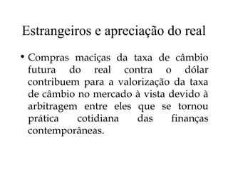 Estrangeiros e apreciação do real
• Compras maciças da taxa de câmbio
futura do real contra o dólar
contribuem para a valorização da taxa
de câmbio no mercado à vista devido à
arbitragem entre eles que se tornou
prática cotidiana das finanças
contemporâneas.
 