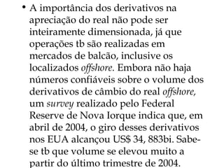 • A importância dos derivativos na
apreciação do real não pode ser
inteiramente dimensionada, já que
operações tb são realizadas em
mercados de balcão, inclusive os
localizados offshore. Embora não haja
números confiáveis sobre o volume dos
derivativos de câmbio do real offshore,
um survey realizado pelo Federal
Reserve de Nova Iorque indica que, em
abril de 2004, o giro desses derivativos
nos EUA alcançou US$ 34, 883bi. Sabe-
se tb que volume se elevou muito a
partir do último trimestre de 2004.
 