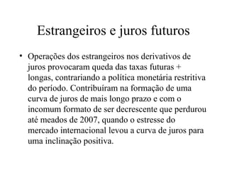 Estrangeiros e juros futuros
• Operações dos estrangeiros nos derivativos de
juros provocaram queda das taxas futuras +
longas, contrariando a política monetária restritiva
do período. Contribuíram na formação de uma
curva de juros de mais longo prazo e com o
incomum formato de ser decrescente que perdurou
até meados de 2007, quando o estresse do
mercado internacional levou a curva de juros para
uma inclinação positiva.
 