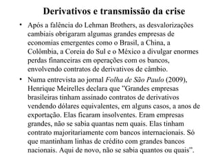 Derivativos e transmissão da crise
• Após a falência do Lehman Brothers, as desvalorizações
cambiais obrigaram algumas grandes empresas de
economias emergentes como o Brasil, a China, a
Colômbia, a Coreia do Sul e o México a divulgar enormes
perdas financeiras em operações com os bancos,
envolvendo contratos de derivativos de câmbio.
• Numa entrevista ao jornal Folha de São Paulo (2009),
Henrique Meirelles declara que ”Grandes empresas
brasileiras tinham assinado contratos de derivativos
vendendo dólares equivalentes, em alguns casos, a anos de
exportação. Elas ficaram insolventes. Eram empresas
grandes, não se sabia quantas nem quais. Elas tinham
contrato majoritariamente com bancos internacionais. Só
que mantinham linhas de crédito com grandes bancos
nacionais. Aqui de novo, não se sabia quantos ou quais”.
 
