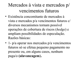 Mercados à vista e mercados p/
vencimentos futuros
• Existência concomitante de mercados à
vista e mercados p/a vencimentos futuros c/
diversos mecanismos tornam possível
operações de cobertura de riscos (hedge) e
ampliam possibilidades de especulação.
Razões básicas:
• 1- p/a operar nos mercados p/a vencimentos
futuros só se efetua pequeno pagamento no
presente ou, em alguns casos, nenhum
paga/o (alavancagem).
 