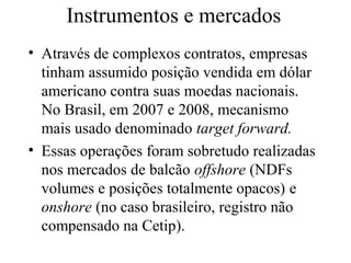 Instrumentos e mercados
• Através de complexos contratos, empresas
tinham assumido posição vendida em dólar
americano contra suas moedas nacionais.
No Brasil, em 2007 e 2008, mecanismo
mais usado denominado target forward.
• Essas operações foram sobretudo realizadas
nos mercados de balcão offshore (NDFs
volumes e posições totalmente opacos) e
onshore (no caso brasileiro, registro não
compensado na Cetip).
 