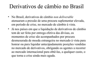 Derivativos de câmbio no Brasil
• No Brasil, derivativos de câmbio non deliverable
atenuaram a pressão de uma procura suplementar elevada,
em período de crise, no mercado de câmbio à vista.
• Já nos países em que a liquidação de derivativos de câmbio
tem de ser feita por entrega efetiva das divisas, os
momentos de crise são acompanhados por procura
desmesurada de moeda estrangeira no mercado à vista para
honrar ou para liquidar antecipadamente posições vendidas
no mercado de derivativos, obrigando os agentes a recorrer
ao mercado internacional para obtê-las, a qualquer custo, o
que torna a crise ainda mais aguda.
 