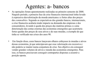 Agentes: a- bancos
• As operações foram aparentemente realizadas no primeiro semestre de 2008.
Naquele período, a primeira fase da crise financeira internacional tinha levado
à expressiva desvalorização da moeda americana e a fortes altas dos preços
das commodities. Segundo as expectativas dos grandes bancos, internacionais,
a crise financeira acabaria tendo impacto na demanda das empresas e dos
consumidores, levando à queda dos preços das matérias primas e a uma
deterioração das contas externas das economias emergentes que acarretaria
fortes quedas dos preços de seus ativos e de suas moedas, a exemplo do que
tinha se verificado nas crises dos anos 90.
• Em função disso, esses bancos lançavam olhares cobiçosos às moedas e ativos
dessas economias, já que antecipavam que essa valorização era excessiva e
não poderia se manter numa conjuntura de crise. Seu objetivo era conseguir
vender grandes volumes de ativos e moeda das economias emergentes. Para
isso, os bancos precisavam conseguir contrapartes dispostas a assumir a
posição oposta.
 