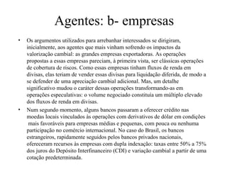 Agentes: b- empresas
• Os argumentos utilizados para arrebanhar interessados se dirigiram,
inicialmente, aos agentes que mais vinham sofrendo os impactos da
valorização cambial: as grandes empresas exportadoras. As operações
propostas a essas empresas pareciam, à primeira vista, ser clássicas operações
de cobertura de riscos. Como essas empresas tinham fluxos de renda em
divisas, elas teriam de vender essas divisas para liquidação diferida, de modo a
se defender de uma apreciação cambial adicional. Mas, um detalhe
significativo mudou o caráter dessas operações transformando-as em
operações especulativas: o volume negociado constituía um múltiplo elevado
dos fluxos de renda em divisas.
• Num segundo momento, alguns bancos passaram a oferecer crédito nas
moedas locais vinculados às operações com derivativos de dólar em condições
mais favoráveis para empresas médias e pequenas, com pouca ou nenhuma
participação no comércio internacional. No caso do Brasil, os bancos
estrangeiros, rapidamente seguidos pelos bancos privados nacionais,
ofereceram recursos às empresas com dupla indexação: taxas entre 50% a 75%
dos juros do Depósito Interfinanceiro (CDI) e variação cambial a partir de uma
cotação predeterminada.
 