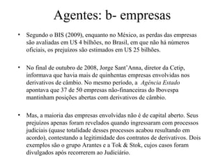 Agentes: b- empresas
• Segundo o BIS (2009), enquanto no México, as perdas das empresas
são avaliadas em U$ 4 bilhões, no Brasil, em que não há números
oficiais, os prejuízos são estimados em U$ 25 bilhões.
• No final de outubro de 2008, Jorge Sant’Anna, diretor da Cetip,
informava que havia mais de quinhentas empresas envolvidas nos
derivativos de câmbio. No mesmo período, a Agência Estado
apontava que 37 de 50 empresas não-financeiras do Ibovespa
mantinham posições abertas com derivativos de câmbio.
• Mas, a maioria das empresas envolvidas não é de capital aberto. Seus
prejuízos apenas foram revelados quando ingressaram com processos
judiciais (quase totalidade desses processos acabou resultando em
acordo), contestando a legitimidade dos contratos de derivativos. Dois
exemplos são o grupo Arantes e a Tok & Stok, cujos casos foram
divulgados após recorrerem ao Judiciário.
 