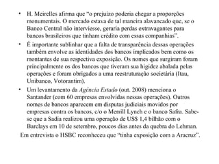 • H. Meirelles afirma que “o prejuízo poderia chegar a proporções
monumentais. O mercado estava de tal maneira alavancado que, se o
Banco Central não interviesse, geraria perdas extravagantes para
bancos brasileiros que tinham crédito com essas companhias”.
• É importante sublinhar que a falta de transparência dessas operações
também envolve as identidades dos bancos implicados bem como os
montantes de sua respectiva exposição. Os nomes que surgiram foram
principalmente os dos bancos que tiveram sua higidez abalada pelas
operações e foram obrigados a uma reestruturação societária (Itau,
Unibanco, Votorantim).
• Um levantamento da Agência Estado (out. 2008) menciona o
Santander (com 60 empresas envolvidas nessas operações). Outros
nomes de bancos aparecem em disputas judiciais movidos por
empresas contra os bancos, c/o o Merrill Lynch e o banco Safra. Sabe-
se que a Sadia realizou uma operação de US$ 1,4 bilhão com o
Barclays em 10 de setembro, poucos dias antes da quebra do Lehman.
Em entrevista o HSBC reconheceu que “tinha exposição com a Aracruz”.
 