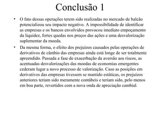 Conclusão 1
• O fato dessas operações terem sido realizadas no mercado de balcão
potencializou seu impacto negativo. A impossibilidade de identificar
as empresas e os bancos envolvidos provocou imediato empoçamento
da liquidez, fortes quedas nos preços das ações e uma desvalorização
suplementar da moeda.
• Da mesma forma, o efeito dos prejuízos causados pelas operações de
derivativos de câmbio das empresas ainda está longe de ser totalmente
apreendido. Passada a fase de exacerbação da aversão aos riscos, as
acentuadas desvalorizações das moedas de economias emergentes
cederam lugar a novo processo de valorização. Caso as posições em
derivativos das empresas tivessem se mantido estáticas, os prejuízos
anteriores teriam sido meramente contábeis e teriam sido, pelo menos
em boa parte, revertidos com a nova onda de apreciação cambial.
 