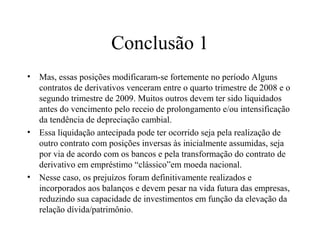 Conclusão 1
• Mas, essas posições modificaram-se fortemente no período Alguns
contratos de derivativos venceram entre o quarto trimestre de 2008 e o
segundo trimestre de 2009. Muitos outros devem ter sido liquidados
antes do vencimento pelo receio de prolongamento e/ou intensificação
da tendência de depreciação cambial.
• Essa liquidação antecipada pode ter ocorrido seja pela realização de
outro contrato com posições inversas às inicialmente assumidas, seja
por via de acordo com os bancos e pela transformação do contrato de
derivativo em empréstimo “clássico”em moeda nacional.
• Nesse caso, os prejuízos foram definitivamente realizados e
incorporados aos balanços e devem pesar na vida futura das empresas,
reduzindo sua capacidade de investimentos em função da elevação da
relação dívida/patrimônio.
 
