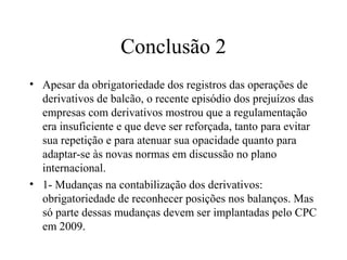 Conclusão 2
• Apesar da obrigatoriedade dos registros das operações de
derivativos de balcão, o recente episódio dos prejuízos das
empresas com derivativos mostrou que a regulamentação
era insuficiente e que deve ser reforçada, tanto para evitar
sua repetição e para atenuar sua opacidade quanto para
adaptar-se às novas normas em discussão no plano
internacional.
• 1- Mudanças na contabilização dos derivativos:
obrigatoriedade de reconhecer posições nos balanços. Mas
só parte dessas mudanças devem ser implantadas pelo CPC
em 2009.
 