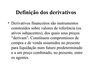 Definição dos derivativos
• Derivativos financeiros são instrumentos
construídos sobre valores de referência (os
ativos subjacentes), dos quais seus preços
“derivam”. Constituem compromissos de
compra e de venda assumidos no presente
para liquidação num futuro predeterminado
e a um preço combinado, no presente, entre
os agentes.
 