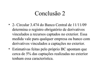 Conclusão 2
• 2- Circular 3.474 do Banco Central de 11/11/09
determina o registro obrigatório de derivativos
vinculados a recursos captados no exterior. Essa
medida vale para qualquer empresa ou banco com
derivativos vinculados a captações no exterior.
• Estimativas feitas pelo próprio BC apontam que
cerca de 5% das captações realizadas no exterior
tenham essa característica.
 