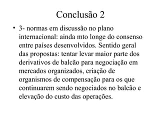 Conclusão 2
• 3- normas em discussão no plano
internacional: ainda mto longe do consenso
entre países desenvolvidos. Sentido geral
das propostas: tentar levar maior parte dos
derivativos de balcão para negociação em
mercados organizados, criação de
organismos de compensação para os que
continuarem sendo negociados no balcão e
elevação do custo das operações.
 