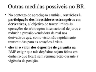 Outras medidas possíveis no BR.
• No contexto de apreciação cambial, restrições à
participação dos investidores estrangeiros em
derivativos, c/ objetivo de trazer limites às
operações de arbitragem internacional de juros e
reduzir a pressão vendedora de real nos
derivativos que, como visto, são rapidamente
transmitidas para as cotações à vista.
• elevar o valor dos depósitos de garantia na
BMF exigir que tais depósitos sejam feitos em
dinheiro que ficará sem remuneração durante a
vigência da posição.
 