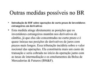 Outras medidas possíveis no BR
• Introdução de IOF sobre operações de curto prazo de investidores
estrangeiros em derivativos
• Esta medida atinge diretamente as posições que os
investidores estrangeiros mantêm nos derivativos de
câmbio, já que elas são concentradas no curto prazo e é
quase inócua nas posições de derivativos de juros com
prazos mais longos. Essa tributação incidiria sobre o valor
nocional das operações. Ela constituiria mais um custo de
transação e seria cobrada no início da operação junto com
as taxas de intermediação e os emolumentos da Bolsa de
Mercadorias & Futuros (BM&F).
 