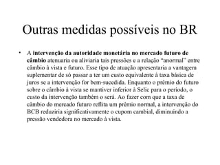 Outras medidas possíveis no BR
• A intervenção da autoridade monetária no mercado futuro de
câmbio atenuaria ou aliviaria tais pressões e a relação “anormal” entre
câmbio à vista e futuro. Esse tipo de atuação apresentaria a vantagem
suplementar de só passar a ter um custo equivalente à taxa básica de
juros se a intervenção for bem-sucedida. Enquanto o prêmio do futuro
sobre o câmbio à vista se mantiver inferior à Selic para o período, o
custo da intervenção também o será. Ao fazer com que a taxa de
câmbio do mercado futuro reflita um prêmio normal, a intervenção do
BCB reduziria significativamente o cupom cambial, diminuindo a
pressão vendedora no mercado à vista.
 