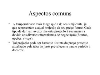 Aspectos comuns
• 1- temporalidade mais longa que a de seu subjacente, já
que representam a atual projeção de seu preço futuro. Cada
tipo de derivativo exprime esta projeção à sua maneira
devido aos diversos mecanismos de negociação (futuros,
opções, swaps).
• Tal projeção pode ser bastante distinta do preço presente
atualizado pela taxa de juros prevalecente para o período a
decorrer.
 