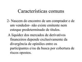 Características comuns
2- Nascem do encontro de um comprador e de
um vendedor- não existe emitente nem
estoque predeterminado de títulos.
A liquidez dos mercados de derivativos
financeiros depende exclusivamente da
divergência de opiniões entre os
participantes e/ou da busca por cobertura de
riscos opostos.
 