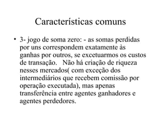 Características comuns
• 3- jogo de soma zero: - as somas perdidas
por uns correspondem exatamente às
ganhas por outros, se excetuarmos os custos
de transação. Não há criação de riqueza
nesses mercados( com exceção dos
intermediários que recebem comissão por
operação executada), mas apenas
transferência entre agentes ganhadores e
agentes perdedores.
 