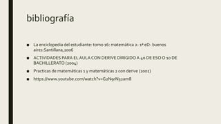 bibliografía
■ La enciclopedia del estudiante: tomo 16: matemática 2- 1ª eD- buenos
aires:Santillana,2006
■ ACTIVIDADES PARA ELAULA CON DERIVE DIRIGIDOA 4o DE ESO O 1o DE
BACHILLERATO (2004)
■ Practicas de matemáticas 1 y matemáticas 2 con derive (2002)
■ https://www.youtube.com/watch?v=G2N9rN32am8
 
