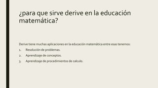 ¿para que sirve derive en la educación
matemática?
Derive tiene muchas aplicaciones en la educación matemática entre esas tenemos:
1. Resolución de problemas.
2. Aprendizaje de conceptos.
3. Aprendizaje de procedimientos de calculo.
 