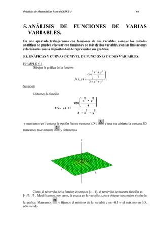 Prácticas de Matemáticas I con DERIVE-5

5. ANÁLISIS DE
VARIABLES.

66

FUNCIONES

DE

VARIAS

En este apartado trabajaremos con funciones de dos variables, aunque los cálculos
analíticos se pueden efectuar con funciones de más de dos variables, con las limitaciones
relacionadas con la imposibilidad de representar sus gráficas.
5.1. GRÁFICAS Y CURVAS DE NIVEL DE FUNCIONES DE DOS VARIABLES.
EJEMPLO 5.1.
Dibujar la gráfica de la función
 x2 + y2 
cos
 4 


.
f ( x, y ) =
2
2
3+ x + y
Solución
Editamos la función

y marcamos en Ventana la opción Nueva ventana 3D o
marcamos nuevamente

y una vez abierta la ventana 3D

y obtenemos

Como el recorrido de la función coseno es [-1,-1], el recorrido de nuestra función es
[-1/3,1/3]. Modificamos, por tanto, la escala en la variable z, para obtener una mejor visión de
la gráfica. Marcamos
obteniendo

y fijamos el mínimo de la variable z en –0.5 y el máximo en 0.5,

 