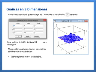 Cambiando los valores para el rango de z mediante la herramienta   tenemos:




Para mejorar la botón Ventana 3D           para
conseguir:

Ahora podemos ajustar algunos parámetros
para mejorar la visualización

•   Sobre la grafica damos clic derecho.
 
