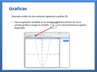 Teniendo visibles las dos ventanas algebraica y grafica 2D.

• Con la expresión resaltada en la ventana algebraica damos clic en la
  ventana grafica y luego en el botón         con esto tendremos la grafica
  disponible.
 