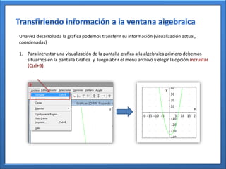 Una vez desarrollada la grafica podemos transferir su información (visualización actual,
coordenadas)

1. Para incrustar una visualización de la pantalla grafica a la algebraica primero debemos
   situarnos en la pantalla Grafica y luego abrir el menú archivo y elegir la opción incrustar
   (Ctrl+B).
 