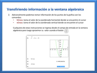 2. Adicionalmente podemos tomar información de los puntos de la grafica con los
   comandos:
    • hCross: toma el valor de la coordenada horizontal donde se encuentre el cursor
    • vCross: toma el valor de la coordenada vertical donde se encuentre el cursor

     Cualquiera de estas instrucciones se ingresa desde el campo de entrada en la ventana
     algebraica para luego aproximar su valor usando el botón
 