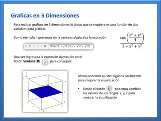 Para realizar gráficos en 3 dimensiones lo único que se requiere es una función de dos
variables para graficar.

Como ejemplo ingresemos en la ventana algebraica la expresión:




Una vez ingresada la expresión damos clic en el
botón Ventana 3D         para conseguir:



                                            Ahora podemos ajustar algunos parámetros
                                            para mejorar la visualización

                                            •     Desde el botón         podemos cambiar
                                                  los valores de los rangos x, y, z para
                                                  mejorar la visualización
 