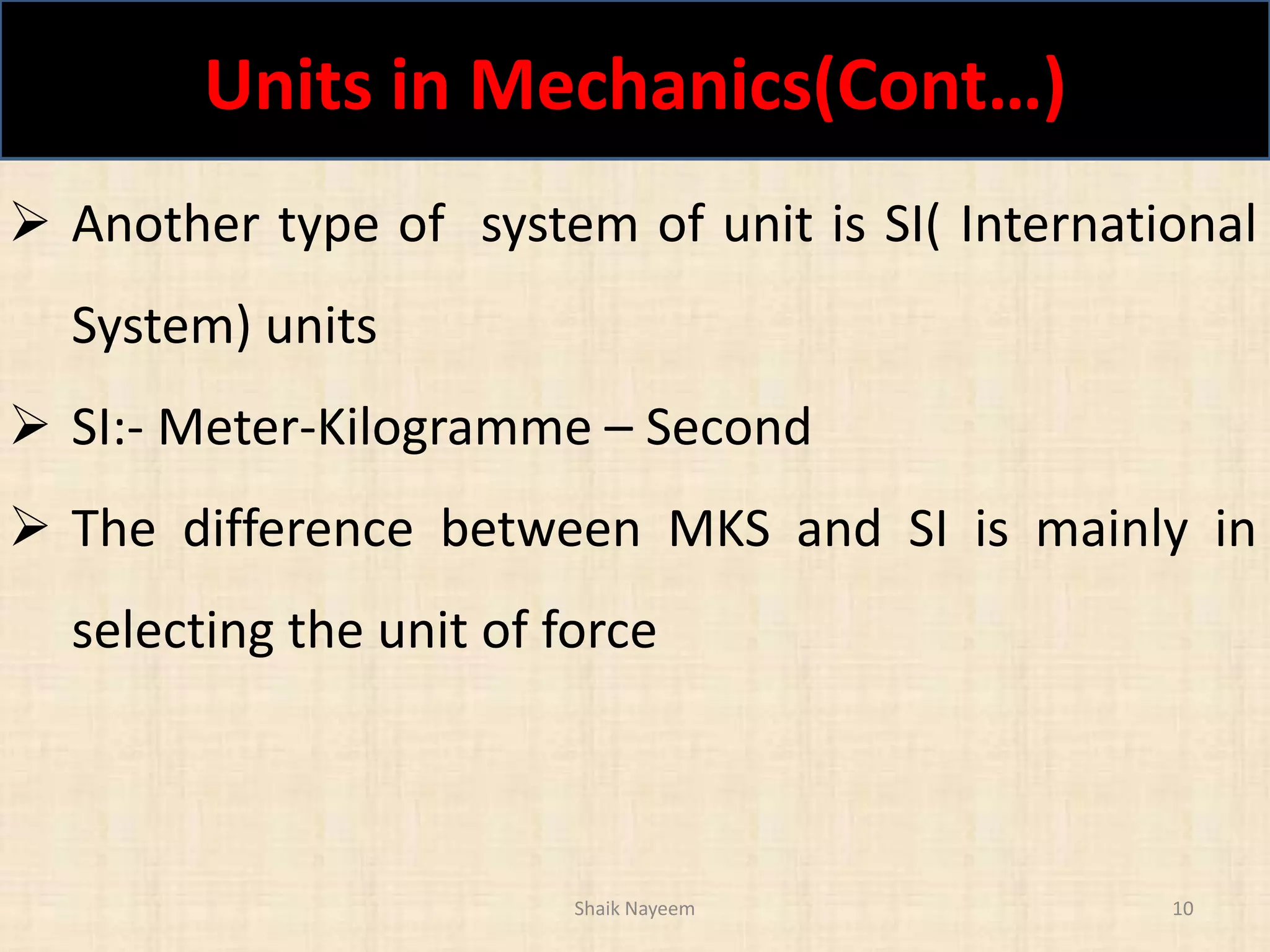Units in Mechanics(Cont…)
Shaik Nayeem 10
 Another type of system of unit is SI( International
System) units
 SI:- Meter-Kilogramme – Second
 The difference between MKS and SI is mainly in
selecting the unit of force
 