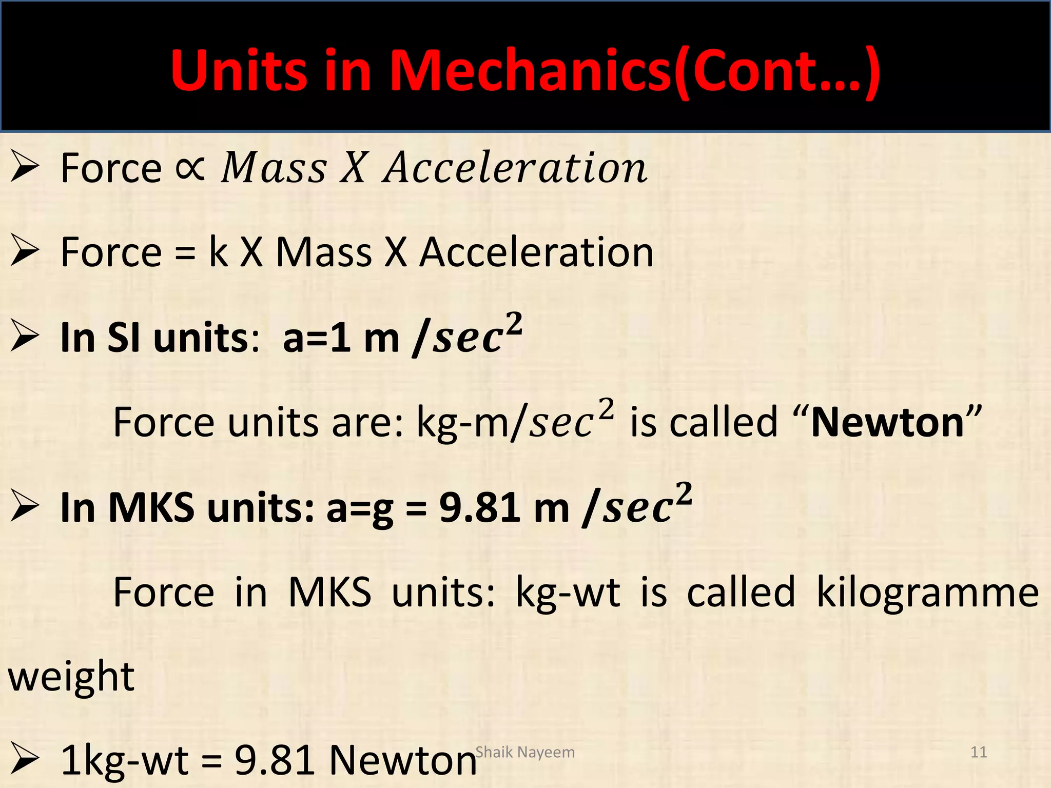 Units in Mechanics(Cont…)
Shaik Nayeem 11
 Force ∝ 𝑀𝑎𝑠𝑠 𝑋 𝐴𝑐𝑐𝑒𝑙𝑒𝑟𝑎𝑡𝑖𝑜𝑛
 Force = k X Mass X Acceleration
 In SI units: a=1 m /𝒔𝒆𝒄 𝟐
Force units are: kg-m/𝑠𝑒𝑐2
is called “Newton”
 In MKS units: a=g = 9.81 m /𝒔𝒆𝒄 𝟐
Force in MKS units: kg-wt is called kilogramme
weight
 1kg-wt = 9.81 Newton
 