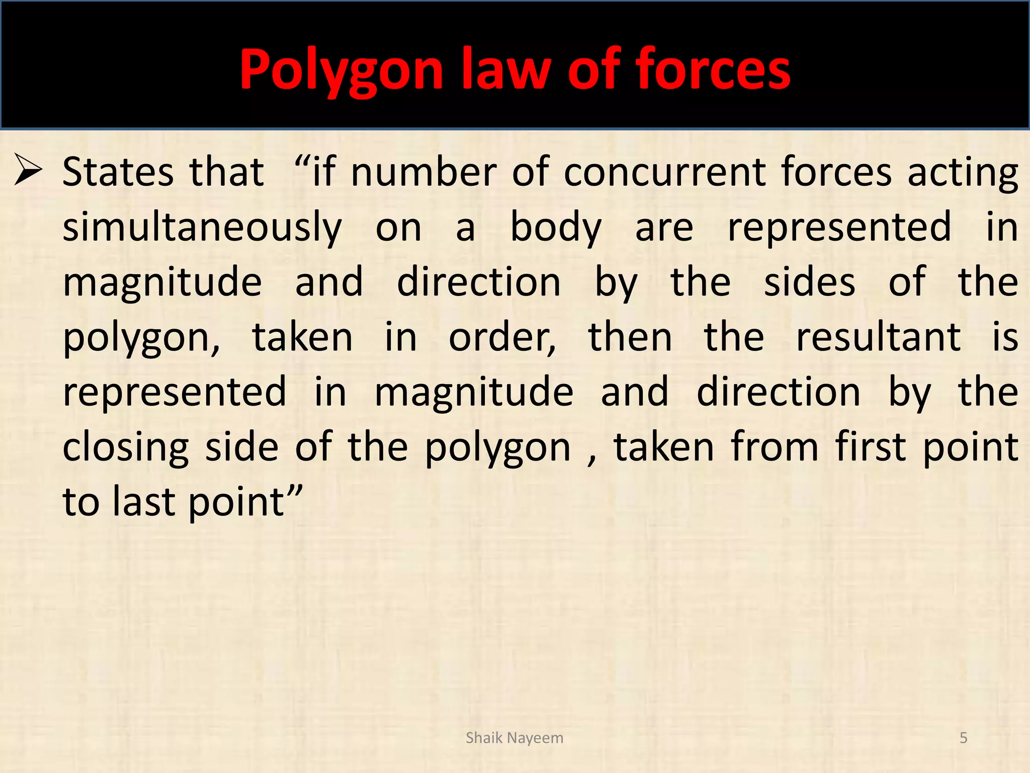 Polygon law of forces
Shaik Nayeem 5
 States that “if number of concurrent forces acting
simultaneously on a body are represented in
magnitude and direction by the sides of the
polygon, taken in order, then the resultant is
represented in magnitude and direction by the
closing side of the polygon , taken from first point
to last point”
 