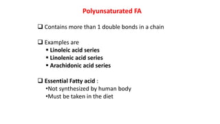 Polyunsaturated FA
 Contains more than 1 double bonds in a chain
 Examples are
 Linoleic acid series
 Linolenic acid series
 Arachidonic acid series
 Essential Fatty acid :
•Not synthesized by human body
•Must be taken in the diet
 