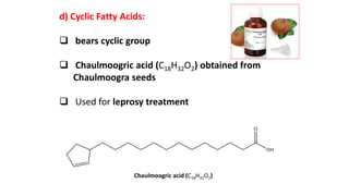 d) Cyclic Fatty Acids:
 bears cyclic group
 Chaulmoogric acid (C18H32O2) obtained from
Chaulmoogra seeds
 Used for leprosy treatment
Chaulmoogric acid (C18H32O2)
 