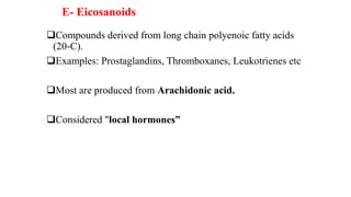 E- Eicosanoids
Compounds derived from long chain polyenoic fatty acids
(20-C).
Examples: Prostaglandins, Thromboxanes, Leukotrienes etc
Most are produced from Arachidonic acid.
Considered "local hormones”
 