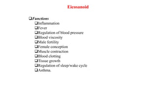 Eicosanoid
Functions
Inflammation
Fever
Regulation of blood pressure
Blood viscosity
Male fertility
Female conception
Muscle contraction
Blood clotting
Tissue growth
Regulation of sleep/wake cycle
Asthma.
 